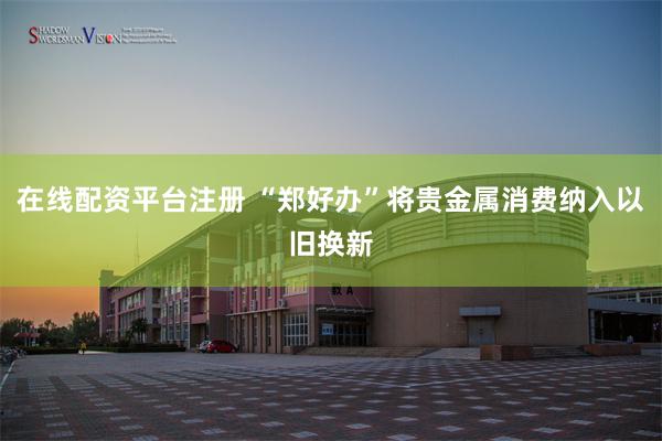 在线配资平台注册 “郑好办”将贵金属消费纳入以旧换新