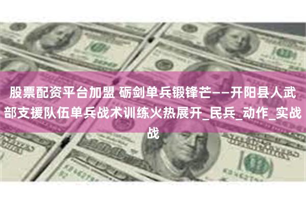 股票配资平台加盟 砺剑单兵锻锋芒——开阳县人武部支援队伍单兵战术训练火热展开_民兵_动作_实战