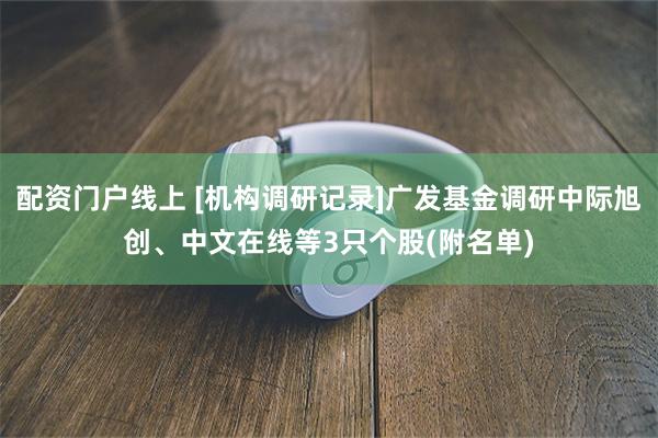配资门户线上 [机构调研记录]广发基金调研中际旭创、中文在线等3只个股(附名单)