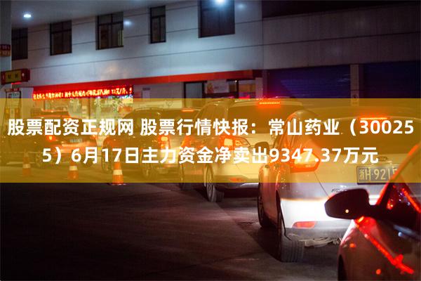 股票配资正规网 股票行情快报：常山药业（300255）6月17日主力资金净卖出9347.37万元