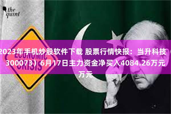 2023年手机炒股软件下载 股票行情快报：当升科技（300073）6月17日主力资金净买入4084.26万元