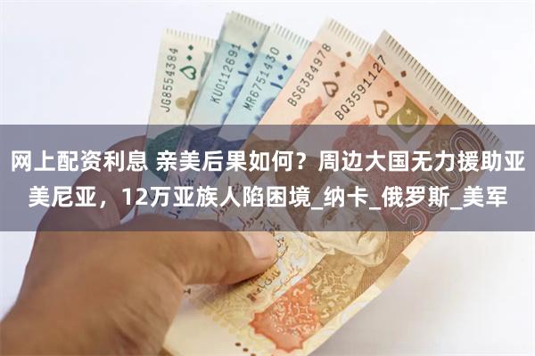 网上配资利息 亲美后果如何？周边大国无力援助亚美尼亚，12万亚族人陷困境_纳卡_俄罗斯_美军