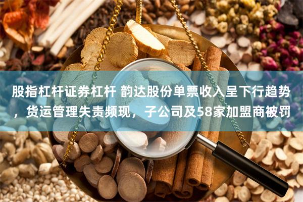 股指杠杆证券杠杆 韵达股份单票收入呈下行趋势，货运管理失责频现，子公司及58家加盟商被罚
