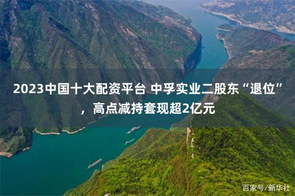 2023中国十大配资平台 中孚实业二股东“退位”，高点减持套现超2亿元