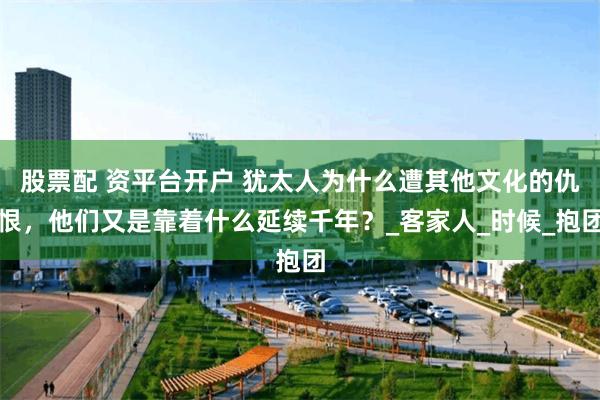 股票配 资平台开户 犹太人为什么遭其他文化的仇恨，他们又是靠着什么延续千年？_客家人_时候_抱团