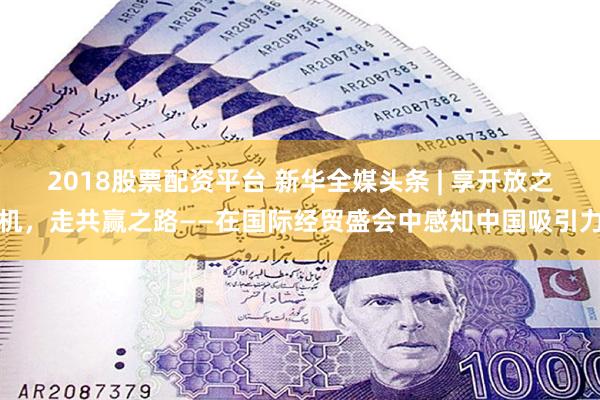 2018股票配资平台 新华全媒头条 | 享开放之机，走共赢之路——在国际经贸盛会中感知中国吸引力