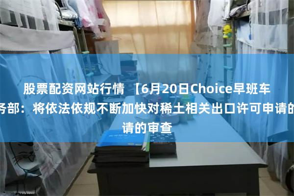 股票配资网站行情 【6月20日Choice早班车】商务部：将依法依规不断加快对稀土相关出口许可申请的审查