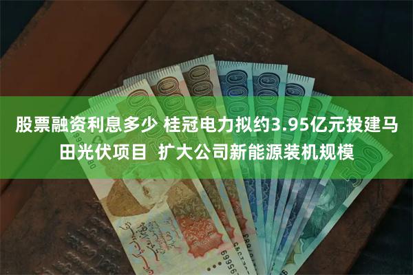 股票融资利息多少 桂冠电力拟约3.95亿元投建马田光伏项目  扩大公司新能源装机规模