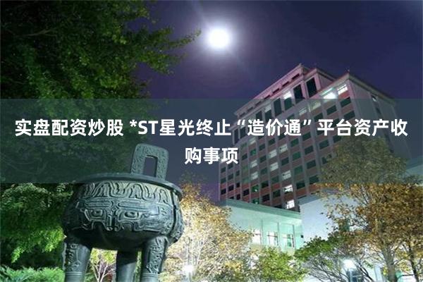 实盘配资炒股 *ST星光终止“造价通”平台资产收购事项