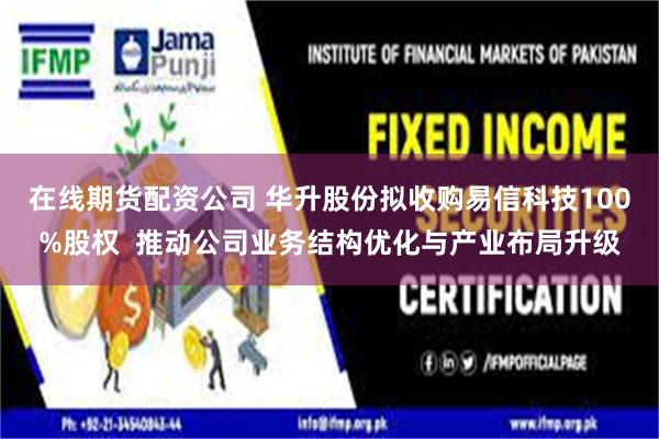 在线期货配资公司 华升股份拟收购易信科技100%股权  推动公司业务结构优化与产业布局升级
