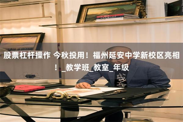 股票杠杆操作 今秋投用！福州延安中学新校区亮相！_教学班_教室_年级