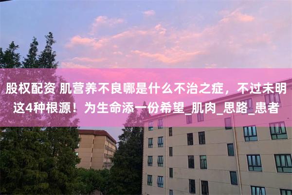 股权配资 肌营养不良哪是什么不治之症，不过未明这4种根源！为生命添一份希望_肌肉_思路_患者
