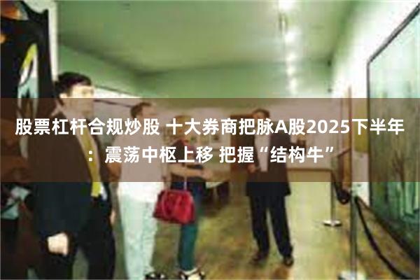 股票杠杆合规炒股 十大券商把脉A股2025下半年：震荡中枢上移 把握“结构牛”