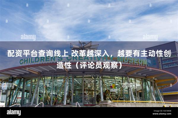 配资平台查询线上 改革越深入，越要有主动性创造性（评论员观察）