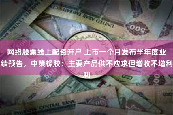 网络股票线上配资开户 上市一个月发布半年度业绩预告，中策橡胶：主要产品供不应求但增收不增利