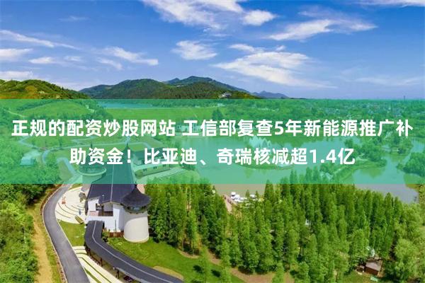 正规的配资炒股网站 工信部复查5年新能源推广补助资金！比亚迪、奇瑞核减超1.4亿