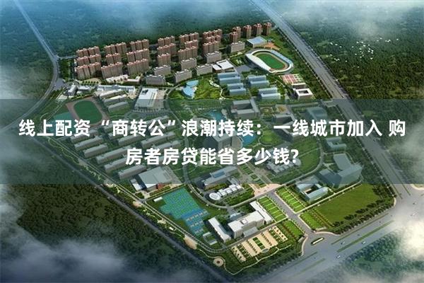 线上配资 “商转公”浪潮持续：一线城市加入 购房者房贷能省多少钱?