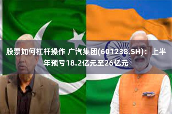 股票如何杠杆操作 广汽集团(601238.SH)：上半年预亏18.2亿元至26亿元