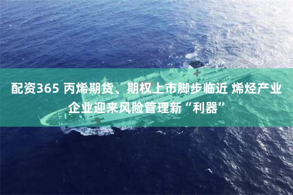 配资365 丙烯期货、期权上市脚步临近 烯烃产业企业迎来风险管理新“利器”