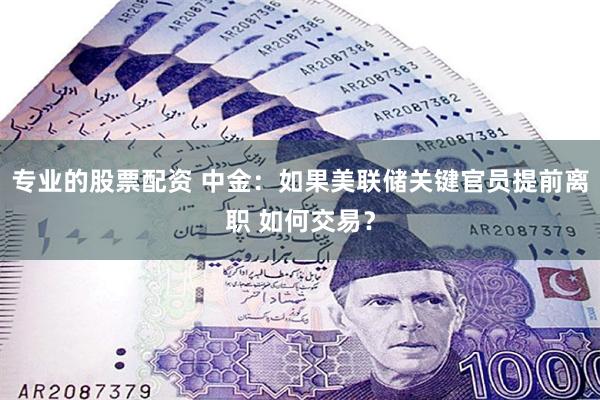 专业的股票配资 中金：如果美联储关键官员提前离职 如何交易？