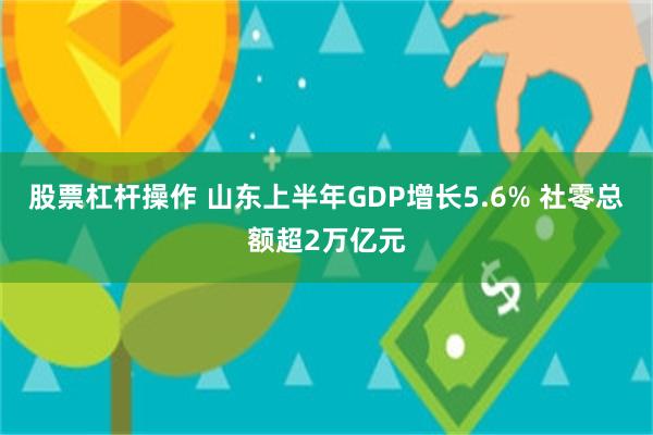 股票杠杆操作 山东上半年GDP增长5.6% 社零总额超2万亿元