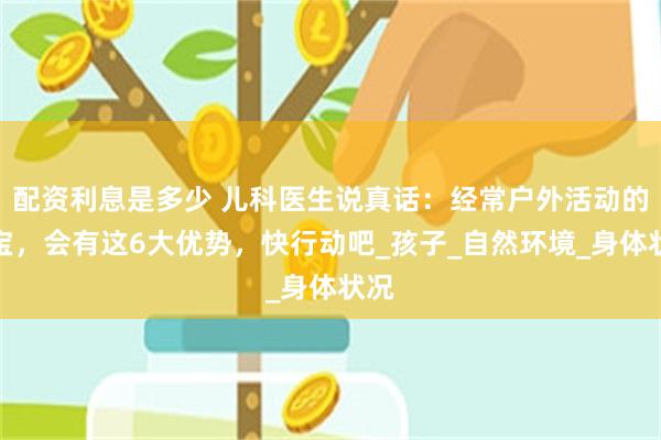 配资利息是多少 儿科医生说真话：经常户外活动的宝宝，会有这6大优势，快行动吧_孩子_自然环境_身体状况