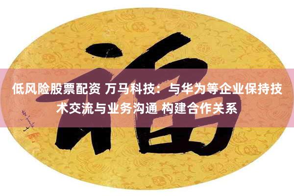 低风险股票配资 万马科技：与华为等企业保持技术交流与业务沟通 构建合作关系