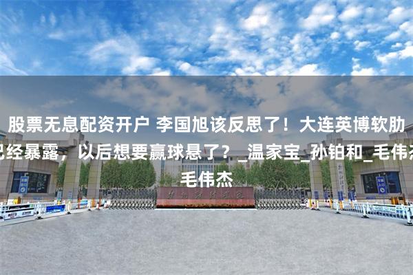 股票无息配资开户 李国旭该反思了！大连英博软肋已经暴露，以后想要赢球悬了？_温家宝_孙铂和_毛伟杰