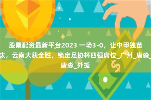 股票配资最新平台2023 一场3-0，让中甲独苗被淘汰，云南大获全胜，锁定足协杯四强席位_广州_唐淼_外援