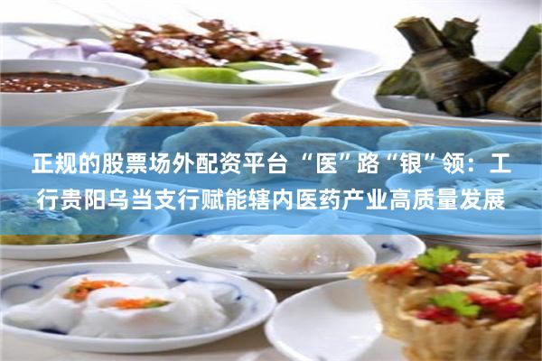 正规的股票场外配资平台 “医”路“银”领：工行贵阳乌当支行赋能辖内医药产业高质量发展