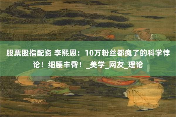 股票股指配资 李熙恩：10万粉丝都疯了的科学悖论！细腰丰臀！_美学_网友_理论