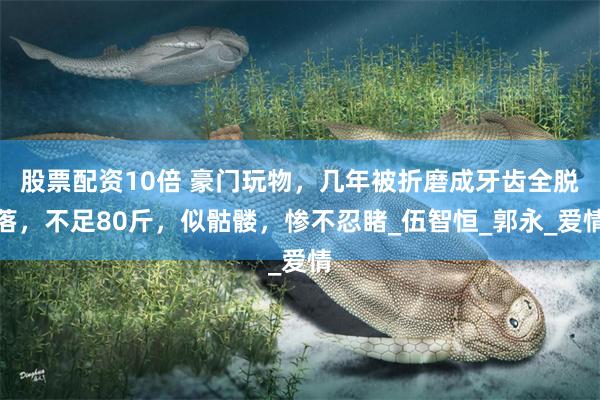 股票配资10倍 豪门玩物，几年被折磨成牙齿全脱落，不足80斤，似骷髅，惨不忍睹_伍智恒_郭永_爱情