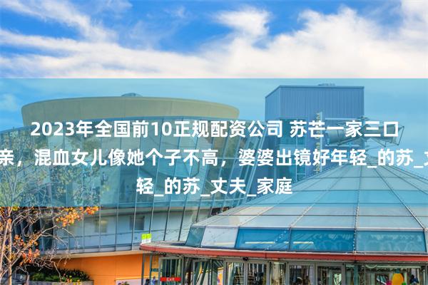2023年全国前10正规配资公司 苏芒一家三口回法国探亲，混血女儿像她个子不高，婆婆出镜好年轻_的苏_丈夫_家庭