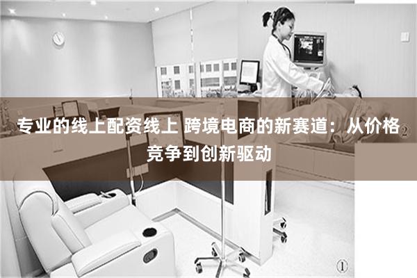 专业的线上配资线上 跨境电商的新赛道：从价格竞争到创新驱动