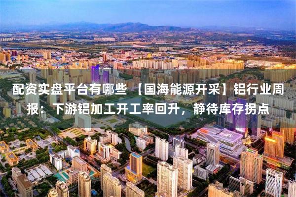 配资实盘平台有哪些 【国海能源开采】铝行业周报：下游铝加工开工率回升，静待库存拐点