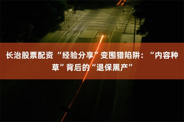 长治股票配资 “经验分享”变围猎陷阱：“内容种草”背后的“退保黑产”
