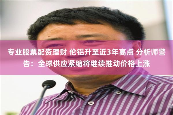 专业股票配资理财 伦铝升至近3年高点 分析师警告：全球供应紧缩将继续推动价格上涨