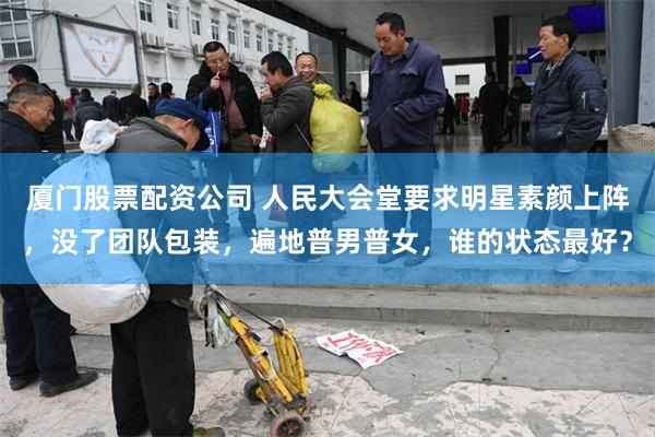 厦门股票配资公司 人民大会堂要求明星素颜上阵，没了团队包装，遍地普男普女，谁的状态最好？