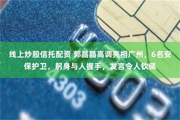 线上炒股信托配资 郭晶晶高调亮相广州,6名安保护卫,躬身与人握手,发言令人钦佩