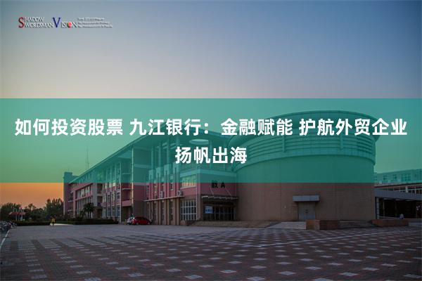 如何投资股票 九江银行：金融赋能 护航外贸企业扬帆出海