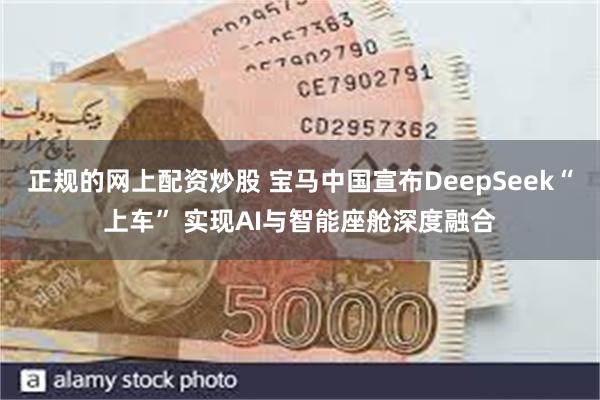 正规的网上配资炒股 宝马中国宣布DeepSeek“上车” 实现AI与智能座舱深度融合